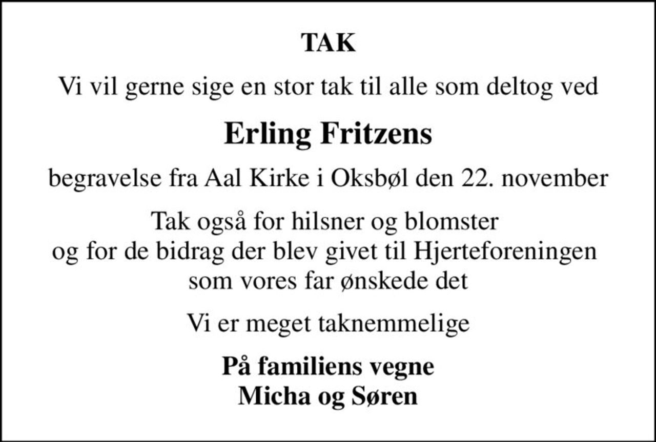 TAK
Vi vil gerne sige en stor tak til alle som deltog ved
Erling Fritzens
begravelse fra Aal Kirke i Oksbøl den 22. november
Tak også for hilsner og blomster  og for de bidrag der blev givet til Hjerteforeningen  som vores far ønskede det
Vi er meget taknemmelige
På familiens vegne Micha og Søren