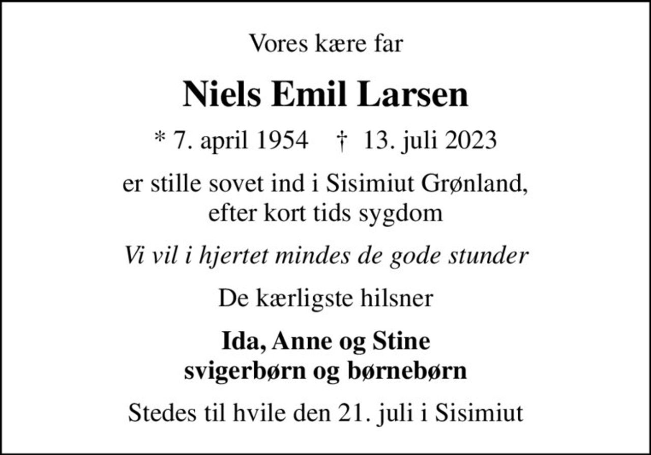 Vores kære far
Niels Emil Larsen
* 7. april 1954    ✝ 13. juli 2023
er stille sovet ind i Sisimiut Grønland, efter kort tids sygdom
Vi vil i hjertet mindes de gode stunder
De kærligste hilsner
Ida, Anne og Stine svigerbørn og børnebørn
Stedes til hvile den 21. juli i Sisimiut