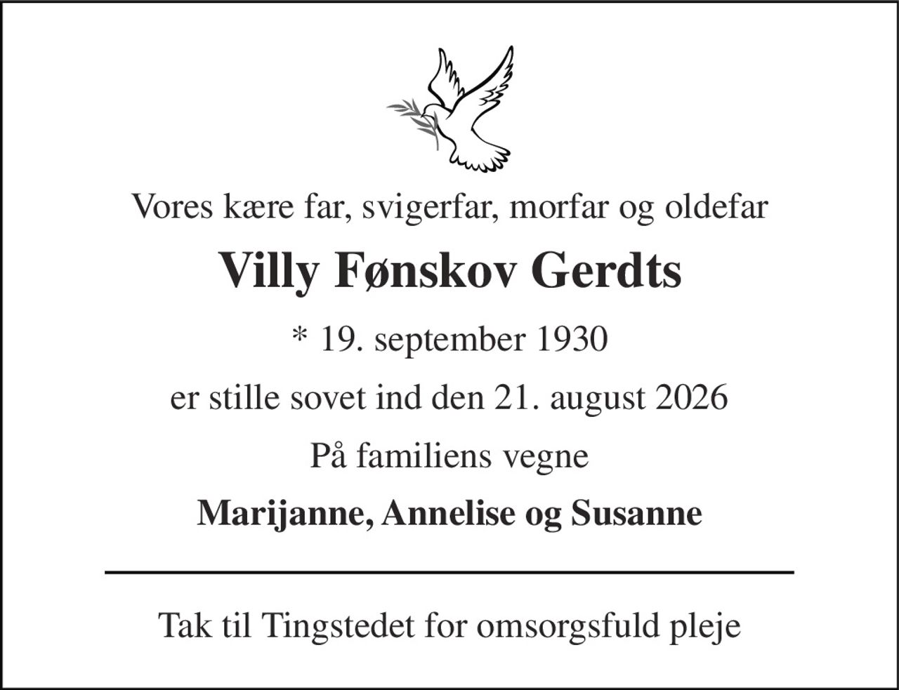 Vores kære far, svigerfar, morfar og oldefar 
Villy Fønskov Gerdts 
*​ 19. september 1930 
er stille sovet ind den 21. august 2026 
På familiens vegne 
Marijanne, Annelise og Susanne 
Tak til Tingstedet for omsorgsfuld pleje
