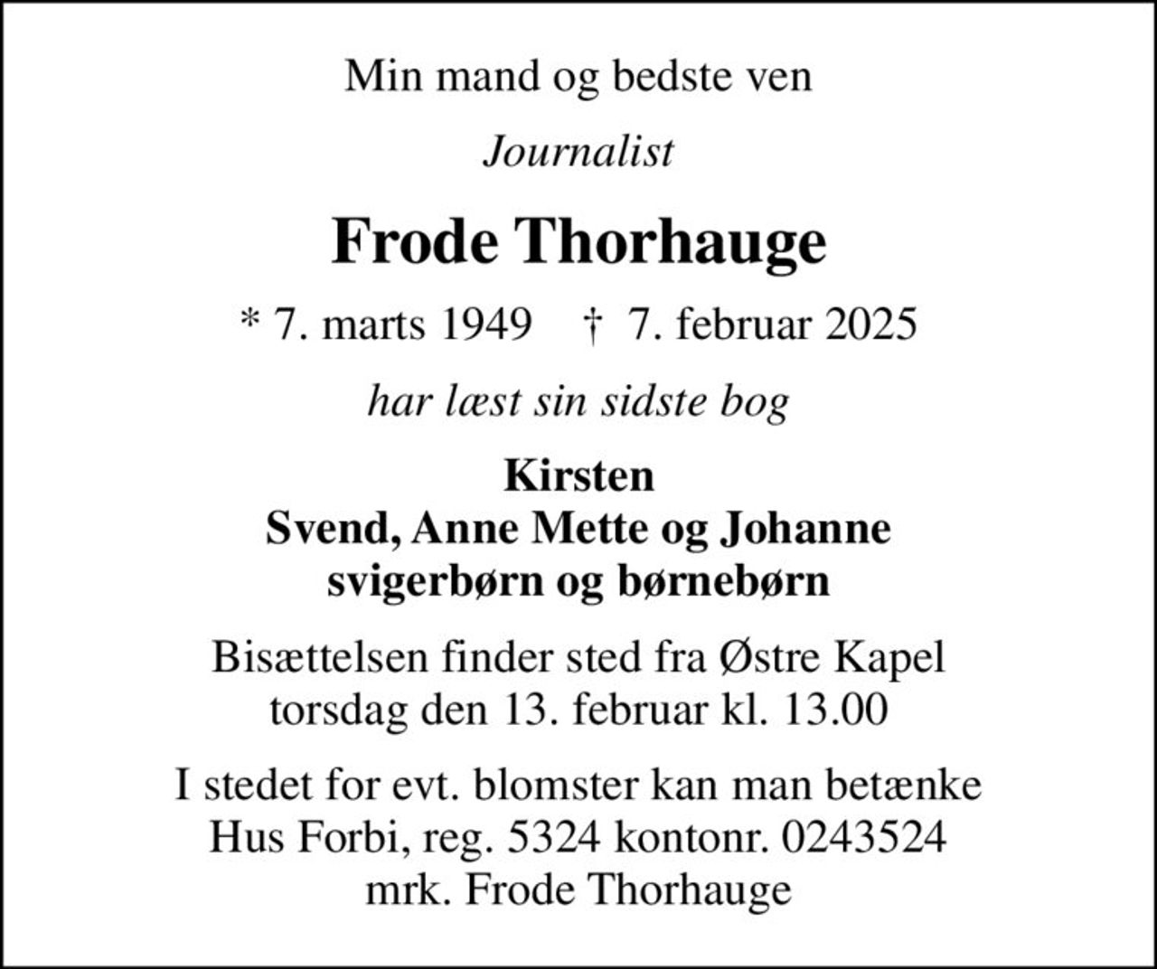 Min mand og bedste ven
Journalist
Frode Thorhauge
* 7. marts 1949    ✝ 7. februar 2025
har læst sin sidste bog
Kirsten Svend, Anne Mette og Johanne svigerbørn og børnebørn
Bisættelsen finder sted fra Østre Kapel  torsdag den 13. februar kl. 13.00 
I stedet for evt. blomster kan man betænke
					Hus Forbi reg.5324kontonr.0243524mrk. Frode
					Thorhauge