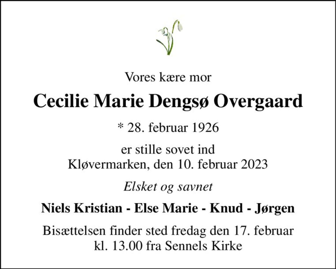 Vores kære mor 
Cecilie Marie Dengsø Overgaard 
*​ 28. februar 1926​ 
er stille sovet ind Kløvermarken, den 10. februar 2023 
Elsket og savnet 
Niels Kristian - Else Marie - Knud - Jørgen 
Bisættelsen finder sted fredag den 17. februar kl. 13.00 fra Sennels Kirke