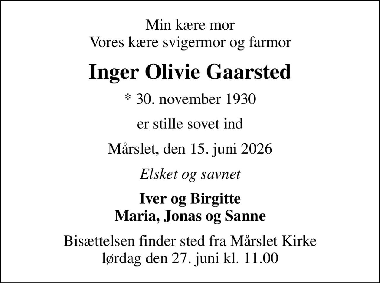 Min kære mor Vores kære svigermor og farmor
Inger Olivie Gaarsted
* 30. november 1930
er stille sovet ind
Mårslet, den 15. juni 2026
Elsket og savnet
Iver og Birgitte Maria, Jonas og Sanne
Bisættelsen finder sted fra Mårslet Kirke  lørdag den 27. juni kl. 11.00