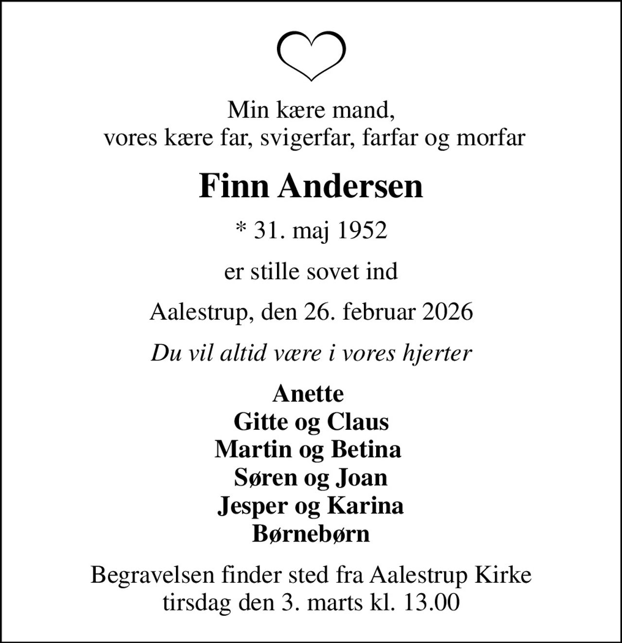 Min kære mand,  vores kære far, svigerfar, farfar og morfar
Finn Andersen
* 31. maj 1952
er stille sovet ind
Aalestrup, den 26. februar 2026
Du vil altid være i vores hjerter
Anette  Gitte og Claus Martin og Betina  Søren og Joan Jesper og Karina Børnebørn
Begravelsen finder sted fra Aalestrup Kirke  tirsdag den 3. marts kl. 13.00