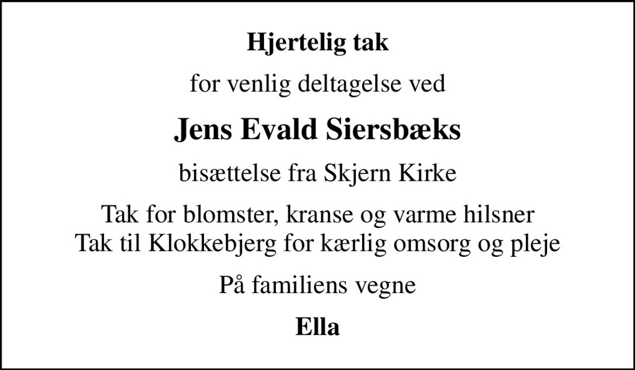 Hjertelig tak
for venlig deltagelse ved
Jens Evald Siersbæks
bisættelse fra Skjern Kirke
Tak for blomster, kranse og varme hilsner Tak til Klokkebjerg for kærlig omsorg og pleje
På familiens vegne
Ella