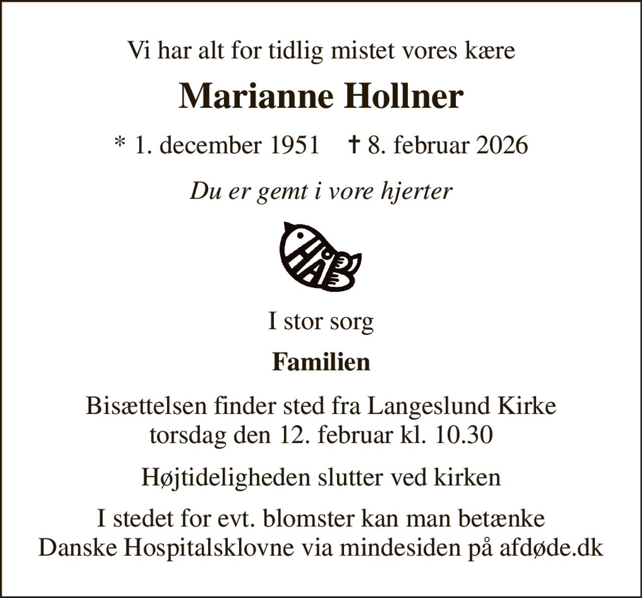 Vi har alt for tidlig mistet vores kære 
Marianne Hollner 
*​ 1. december 1951​    ✝​ 8. februar 2026 
Du er gemt i vore hjerter 
I stor sorg 
Familien 
Bisættelsen finder sted fra Langeslund Kirke torsdag den 12. februar kl. 10.30 
Højtideligheden slutter ved kirken 
I stedet for evt. blomster kan man betænke Danske Hospitalsklovne via mindesiden på afdøde.dk
