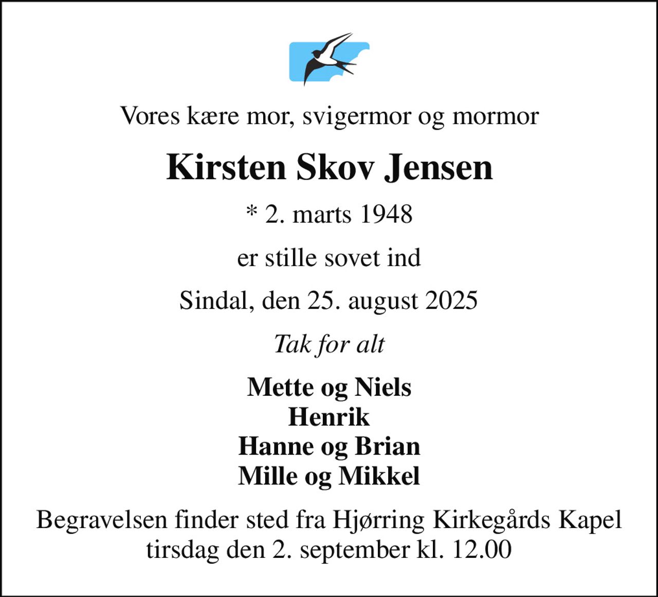 Vores kære mor, svigermor og mormor
Kirsten Skov Jensen
* 2. marts 1948
er stille sovet ind
Sindal, den 25. august 2025
Tak for alt
Mette og Niels Henrik Hanne og Brian Mille og Mikkel
Begravelsen finder sted fra Hjørring Kirkegårds Kapel  tirsdag den 2. september kl. 12.00