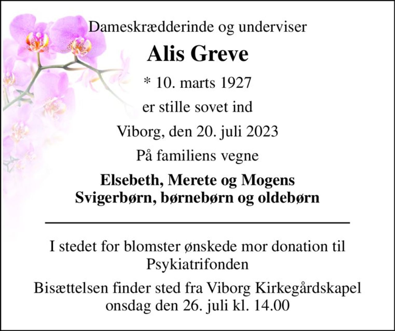 Dameskrædderinde og underviser 
Alis Greve 
*​ 10. marts 1927 
er stille sovet ind 
Viborg, den 20. juli 2023 
På familiens vegne 
Elsebeth, Merete og Mogens Svigerbørn, børnebørn og oldebørn 
I stedet for blomster ønskede mor donation til Psykiatrifonden 
Bisættelsen finder sted fra Viborg Kirkegårdskapel onsdag den 26. juli kl. 14.00