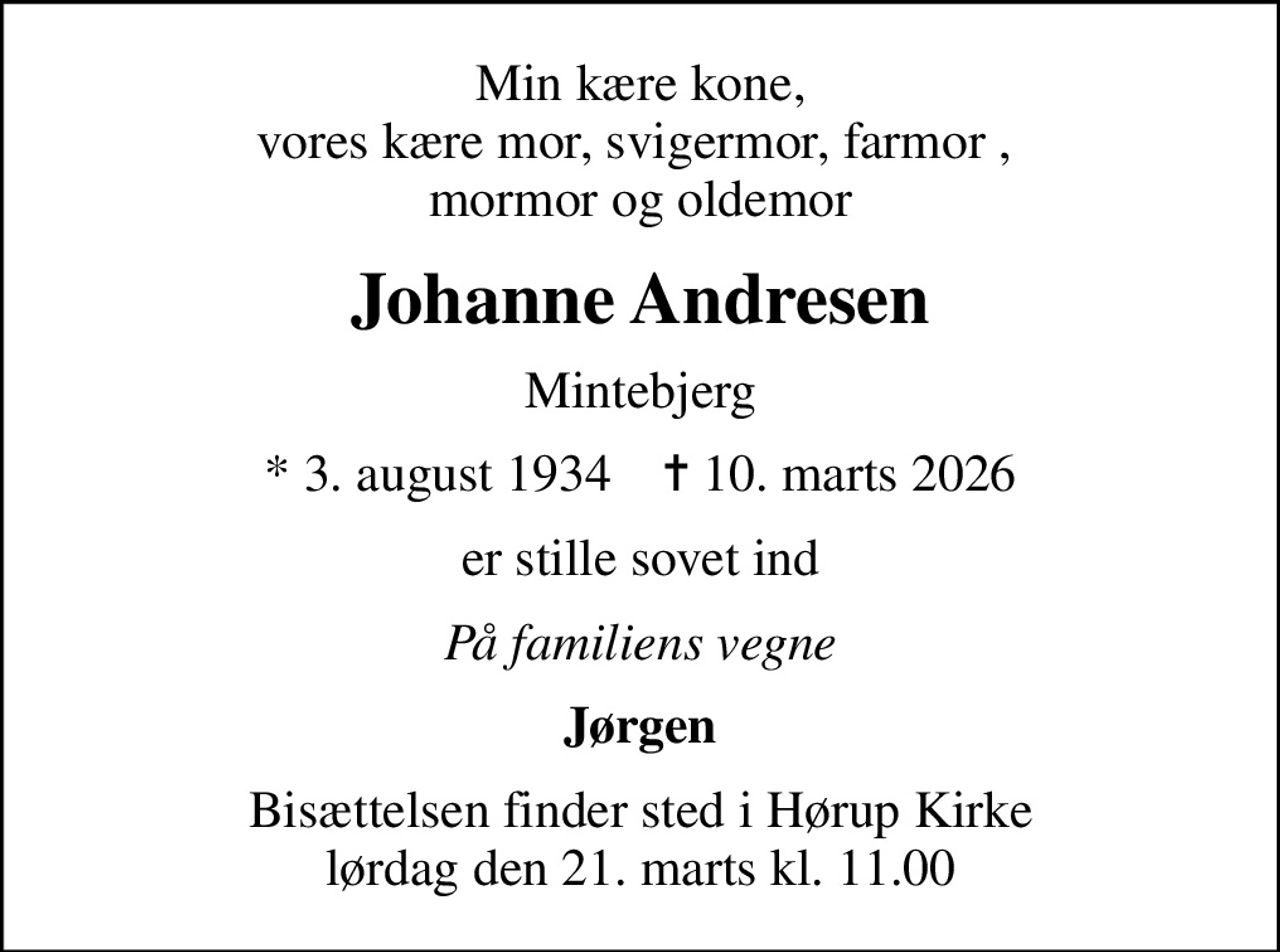 Min kære kone, vores kære mor, svigermor, farmor ,  mormor og oldemor
Johanne Andresen
Mintebjerg
* 3. august 1934    ✝ 10. marts 2026
er stille sovet ind
På familiens vegne
Jørgen
Bisættelsen finder sted i Hørup Kirke  lørdag den 21. marts kl. 11.00