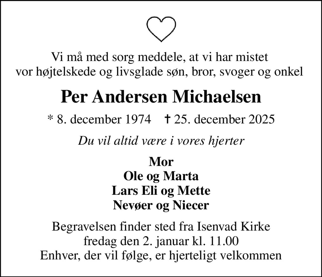 Vi må med sorg meddele, at vi har mistet  vor højtelskede og livsglade søn, bror, svoger og onkel 
Per Andersen Michaelsen
* 8. december 1974    ✝ 25. december 2025
Du vil altid være i vores hjerter
Mor Ole og Marta Lars Eli og Mette Nevøer og Niecer
Begravelsen finder sted fra Isenvad Kirke  fredag den 2. januar kl. 11.00  Enhver, der vil følge, er hjerteligt velkommen