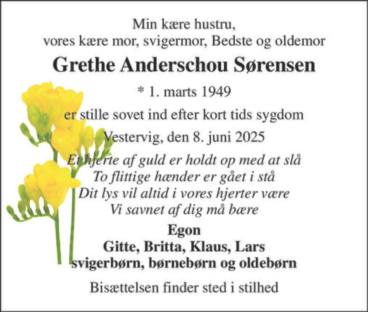 Min kære hustru, vores kære mor, svigermor, Bedste og oldemor 
Grethe Anderschou Sørensen 
*​ 1. marts 1949 
er stille sovet ind efter kort tids sygdom 
Vestervig, den 8. juni 2025 
Et hjerte af guld er holdt op med at slå To flittige hænder er gået i stå Dit lys vil altid i vores hjerter være Vi savnet af dig må bære 
Egon Gitte, Britta, Klaus, Lars svigerbørn, børnebørn og oldebørn 
Bisættelsen finder sted i stilhed