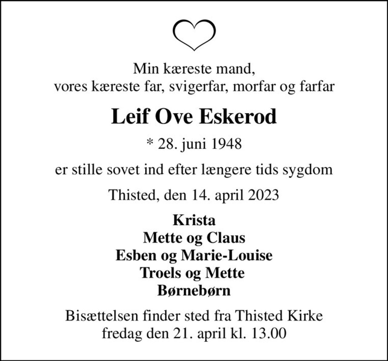 Min kæreste mand, vores kæreste far, svigerfar, morfar og farfar
Leif Ove Eskerod
* 28. juni 1948
er stille sovet ind efter længere tids sygdom
Thisted, den 14. april 2023
Krista Mette og Claus Esben og Marie-Louise Troels og Mette  Børnebørn
Bisættelsen finder sted fra Thisted Kirke  fredag den 21. april kl. 13.00