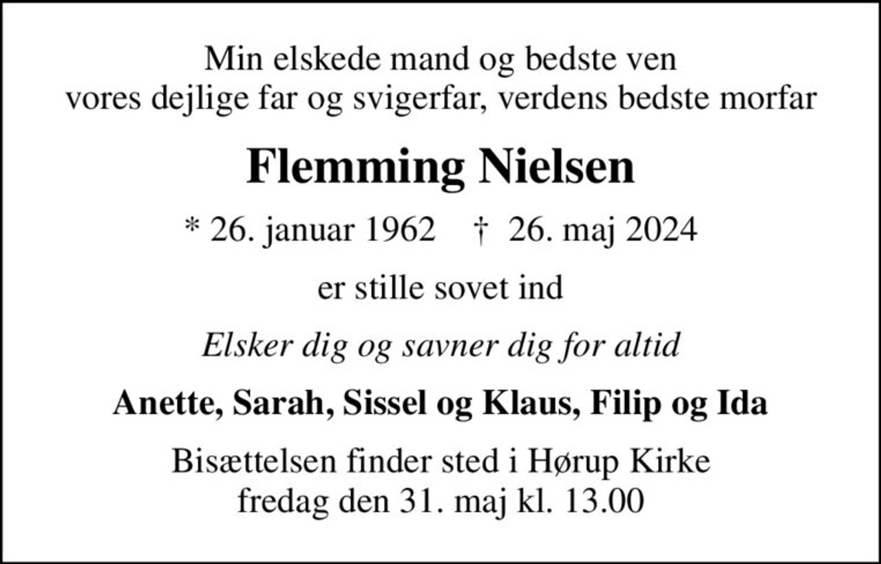 Min elskede mand og bedste ven vores dejlige far og svigerfar, verdens bedste morfar
Flemming Nielsen
* 26. januar 1962    ✝ 26. maj 2024
er stille sovet ind
Elsker dig og savner dig for altid
Anette, Sarah, Sissel og Klaus, Filip og Ida
Bisættelsen finder sted i Hørup Kirke  fredag den 31. maj kl. 13.00