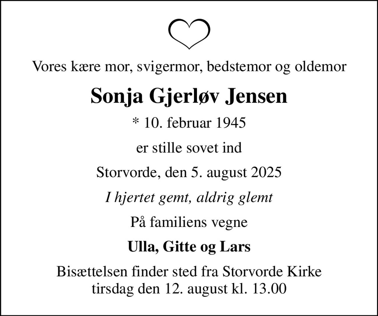 Vores kære mor, svigermor, bedstemor og oldemor
Sonja Gjerløv Jensen
* 10. februar 1945
er stille sovet ind
Storvorde, den 5. august 2025
I hjertet gemt, aldrig glemt
På familiens vegne
Ulla, Gitte og Lars
Bisættelsen finder sted fra Storvorde Kirke  tirsdag den 12. august kl. 13.00