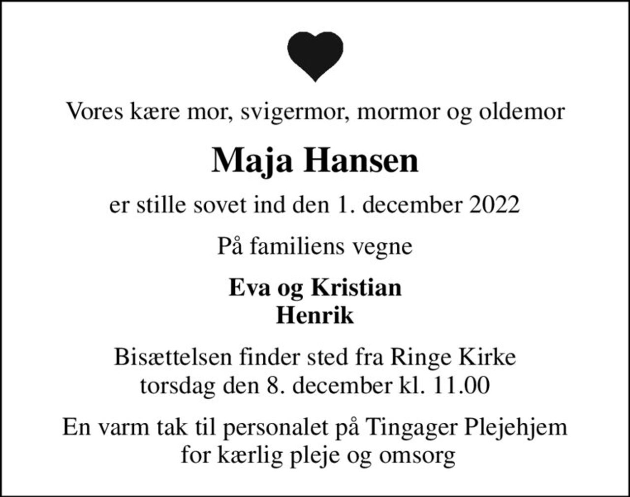 Vores kære mor, svigermor, mormor og oldemor
Maja Hansen
er stille sovet ind den 1. december 2022
På familiens vegne
Eva og Kristian Henrik
Bisættelsen finder sted fra Ringe Kirke  torsdag den 8. december kl. 11.00 
En varm tak til personalet på Tingager Plejehjem  for kærlig pleje og omsorg