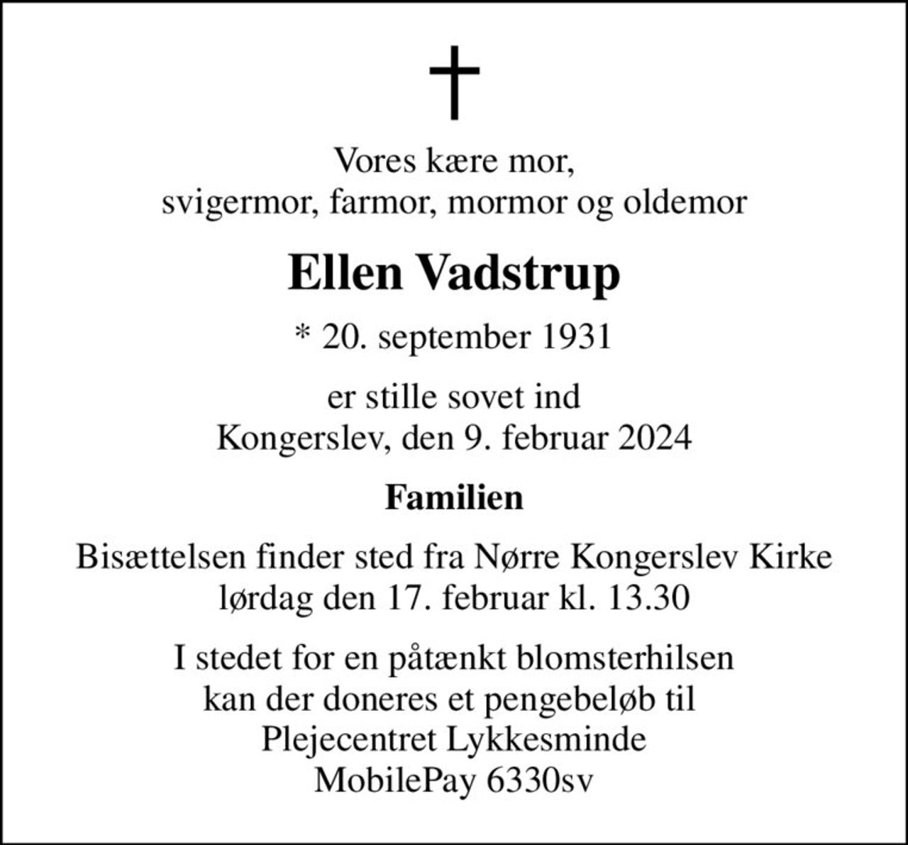 Vores kære mor, svigermor, farmor, mormor og oldemor
Ellen Vadstrup
* 20. september 1931
er stille sovet ind Kongerslev, den 9. februar 2024
Familien
Bisættelsen finder sted fra Nørre Kongerslev Kirke  lørdag den 17. februar kl. 13.30 
I stedet for en påtænkt blomsterhilsen kan der doneres et pengebeløb til  Plejecentret Lykkesminde MobilePay 6330sv