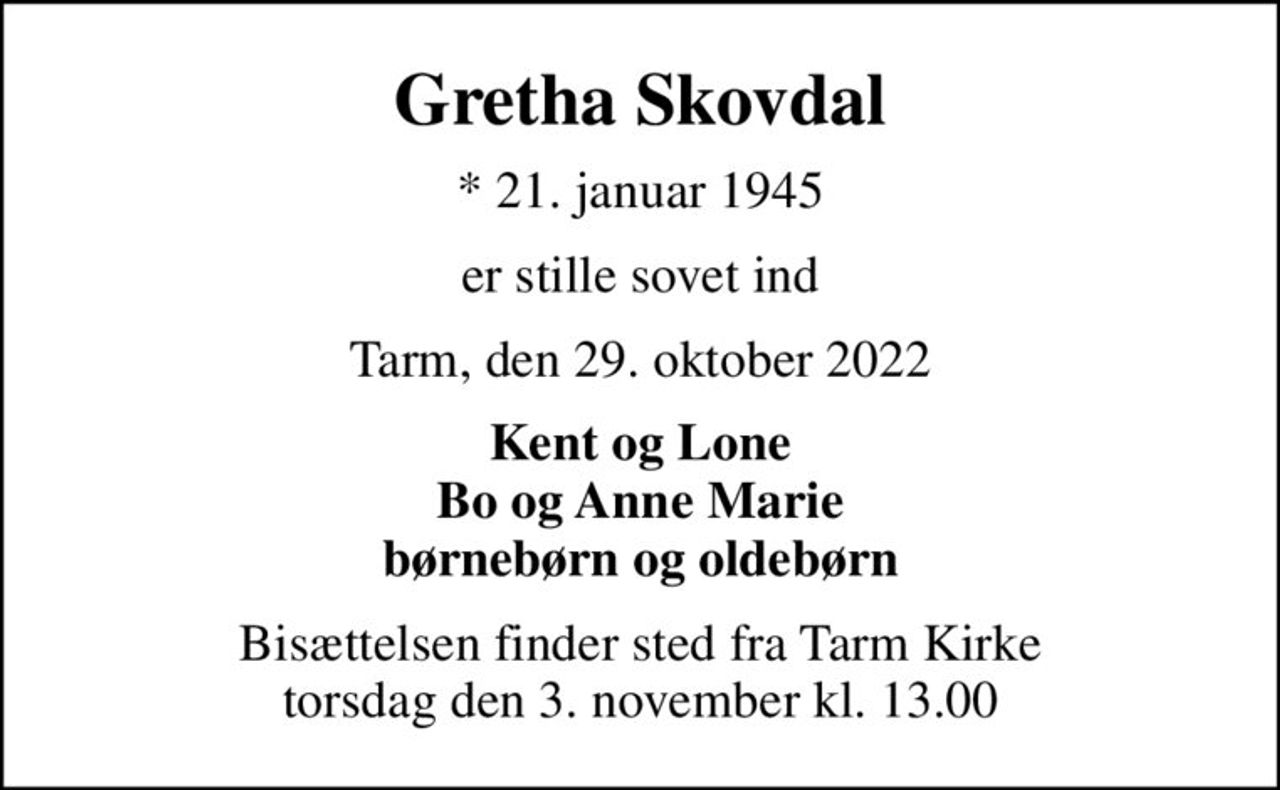 Gretha Skovdal
* 21. januar 1945
er stille sovet ind
Tarm, den 29. oktober 2022
Kent og Lone Bo og Anne Marie børnebørn og oldebørn
Bisættelsen finder sted fra Tarm Kirke  torsdag den 3. november kl. 13.00