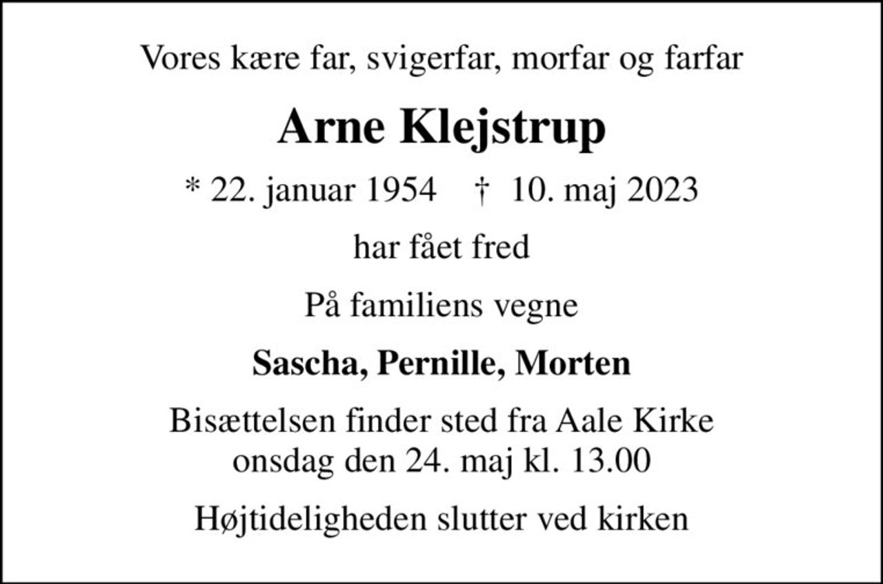 Vores kære far, svigerfar, morfar og farfar
Arne Klejstrup
* 22. januar 1954    ✝ 10. maj 2023
har fået fred
På familiens vegne
Sascha, Pernille, Morten
Bisættelsen finder sted fra Aale Kirke  onsdag den 24. maj kl. 13.00 
Højtideligheden slutter ved kirken