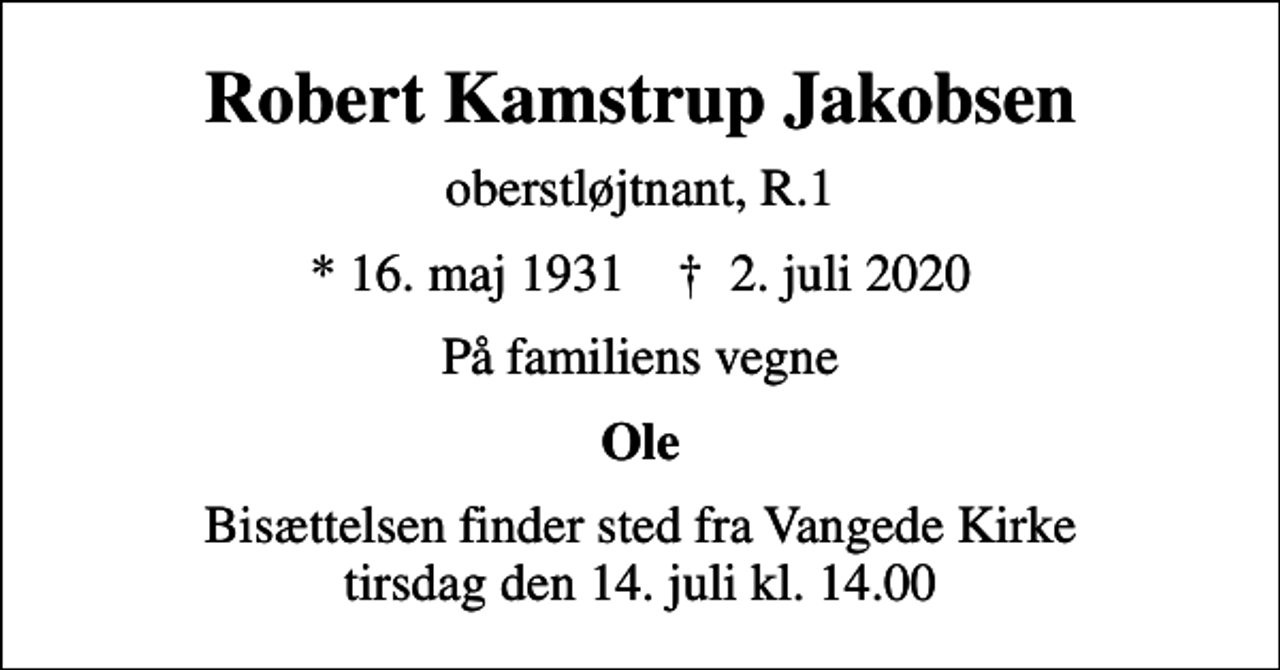 <p>Robert Kamstrup Jakobsen<br />oberstløjtnant, R.1<br />* 16. maj 1931 ✝ 2. juli 2020<br />På familiens vegne<br />Ole<br />Bisættelsen finder sted fra Vangede Kirke tirsdag den 14. juli kl. 14.00</p>