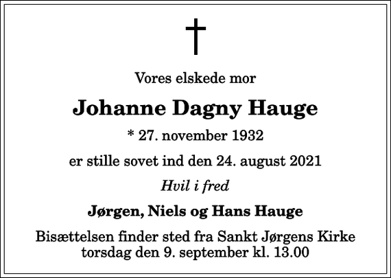 <p>Vores elskede mor<br />Johanne Dagny Hauge<br />* 27. november 1932<br />er stille sovet ind den 24. august 2021<br />Hvil i fred<br />Jørgen, Niels og Hans Hauge<br />Bisættelsen finder sted fra Sankt Jørgens Kirke torsdag den 9. september kl. 13.00</p>