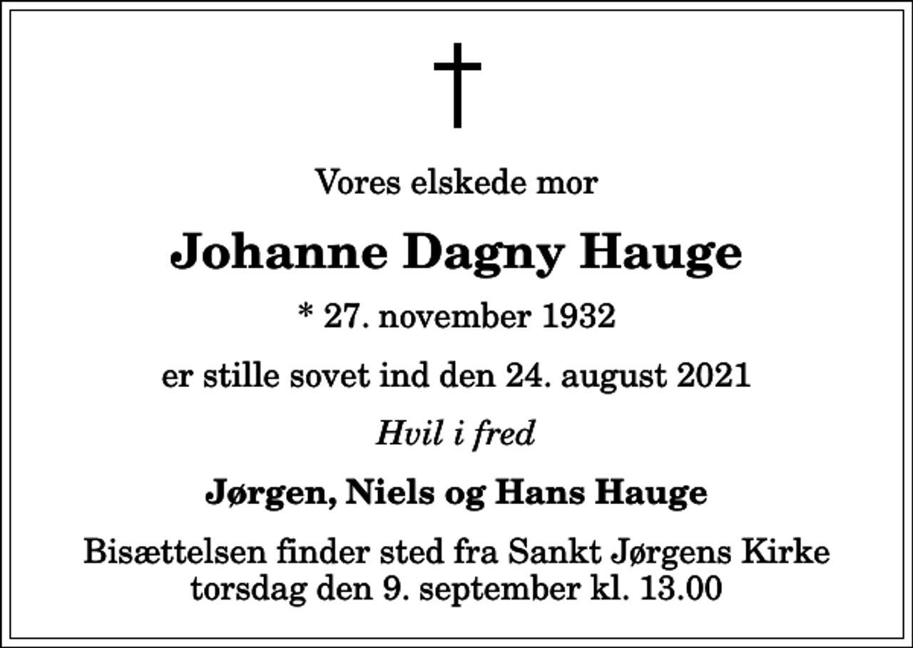 <p>Vores elskede mor<br />Johanne Dagny Hauge<br />* 27. november 1932<br />er stille sovet ind den 24. august 2021<br />Hvil i fred<br />Jørgen, Niels og Hans Hauge<br />Bisættelsen finder sted fra Sankt Jørgens Kirke torsdag den 9. september kl. 13.00</p>