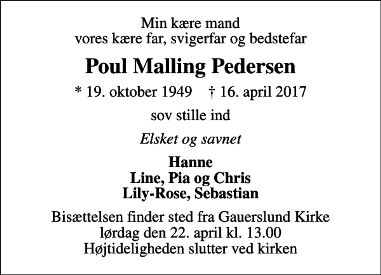 <p>Min kære mand vores kære far, svigerfar og bedstefar<br />Poul Malling Pedersen<br />* 19. oktober 1949 ✝ 16. april 2017<br />sov stille ind<br />Elsket og savnet<br />Hanne Line, Pia og Chris Lily-Rose, Sebastian<br />Bisættelsen finder sted fra Gauerslund Kirke lørdag den 22. april kl. 13.00 Højtideligheden slutter ved kirken</p>