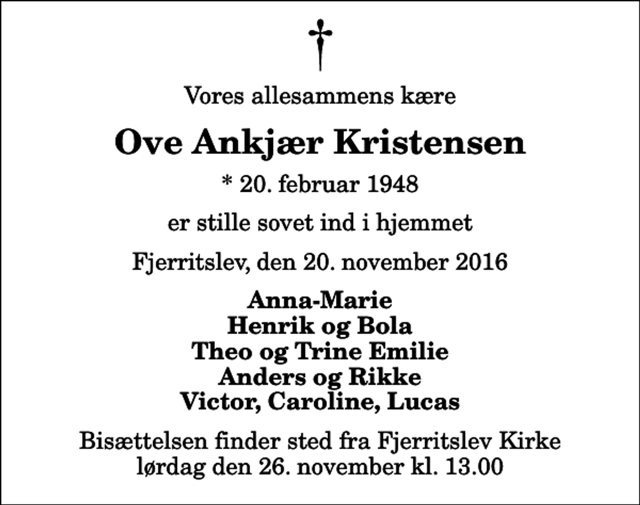 <p>Vores allesammens kære<br />Ove Ankjær Kristensen<br />* 20. februar 1948<br />er stille sovet ind i hjemmet<br />Fjerritslev, den 20. november 2016<br />Anna-Marie Henrik og Bola Theo og Trine Emilie Anders og Rikke Victor, Caroline, Lucas<br />Bisættelsen finder sted fra Fjerritslev Kirke lørdag den 26. november kl. 13.00</p>
