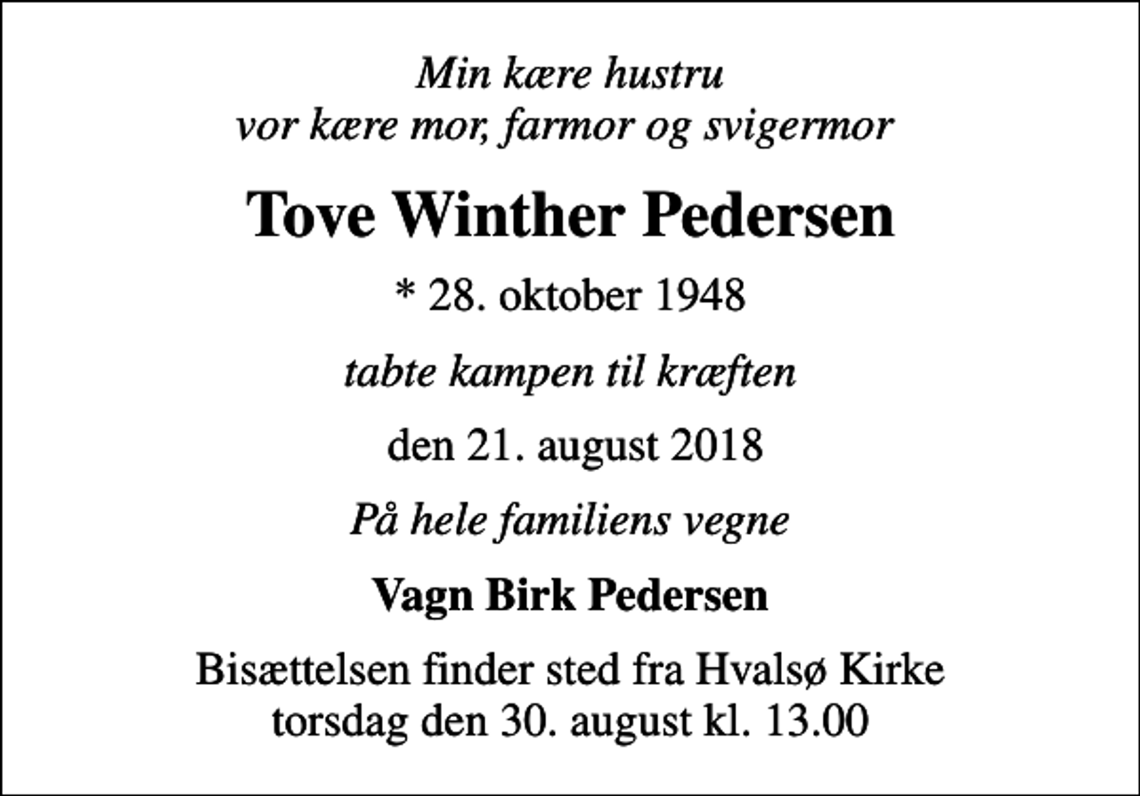 <p>Min kære hustru vor kære mor, farmor og svigermor<br />Tove Winther Pedersen<br />* 28. oktober 1948<br />tabte kampen til kræften<br />den 21. august 2018<br />På hele familiens vegne<br />Vagn Birk Pedersen<br />Bisættelsen finder sted fra Hvalsø Kirke torsdag den 30. august kl. 13.00</p>