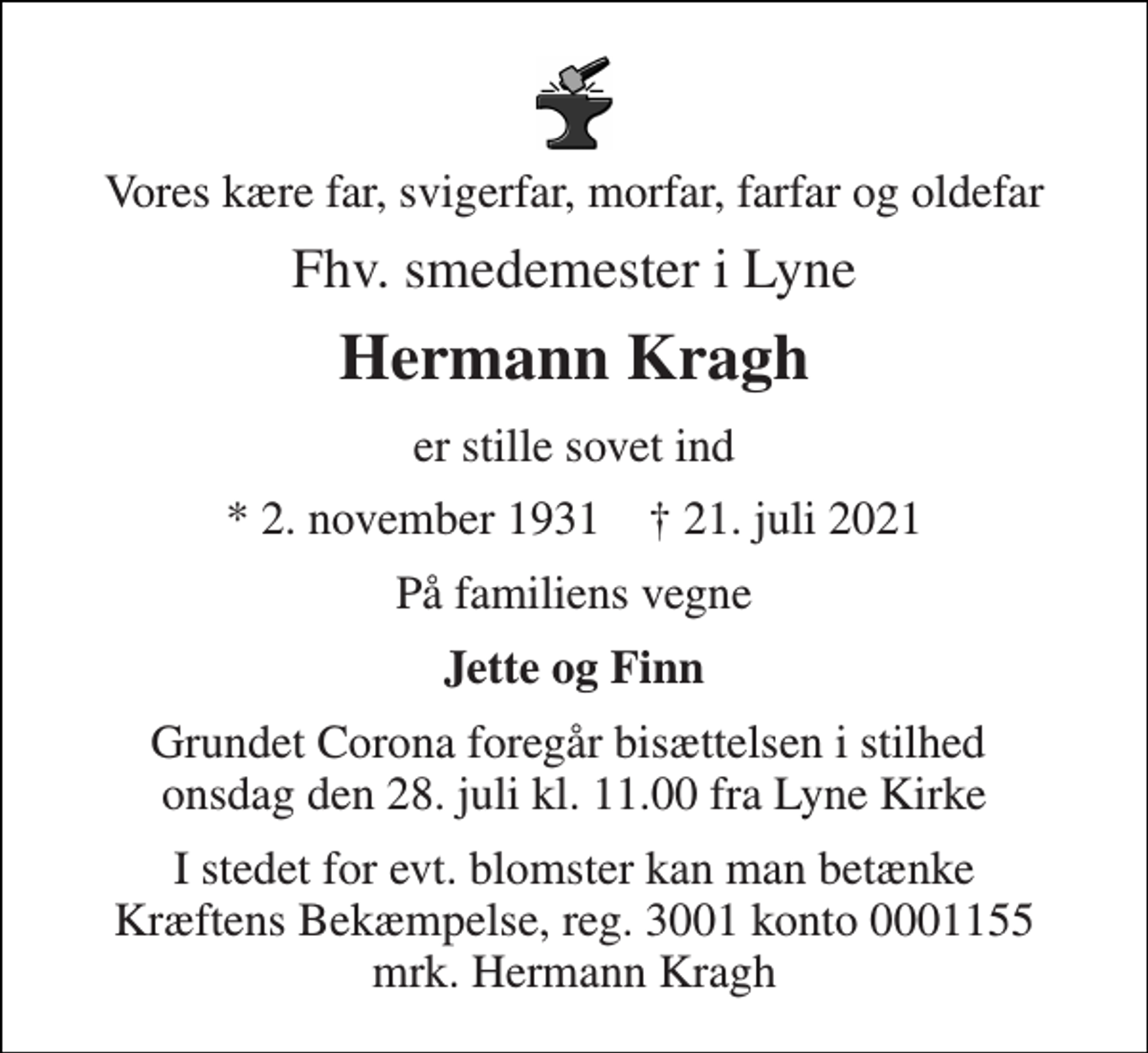 <p>Vores kære far, svigerfar, morfar, farfar og oldefar<br />Fhv. smedemester i Lyne<br />Hermann Kragh<br />er stille sovet ind<br />*​ 2. november 1931​ †​ 21. juli 2021<br />På familiens vegne<br />Jette og Finn<br />Grundet Corona foregår bisættelsen i stilhed onsdag den 28. juli kl. 11.00 fra Lyne Kirke<br />I stedet for evt. blomster kan man betænke Kræftens Bekæmpelse, reg. 3001 konto 0001155 mrk. Hermann Kragh</p>