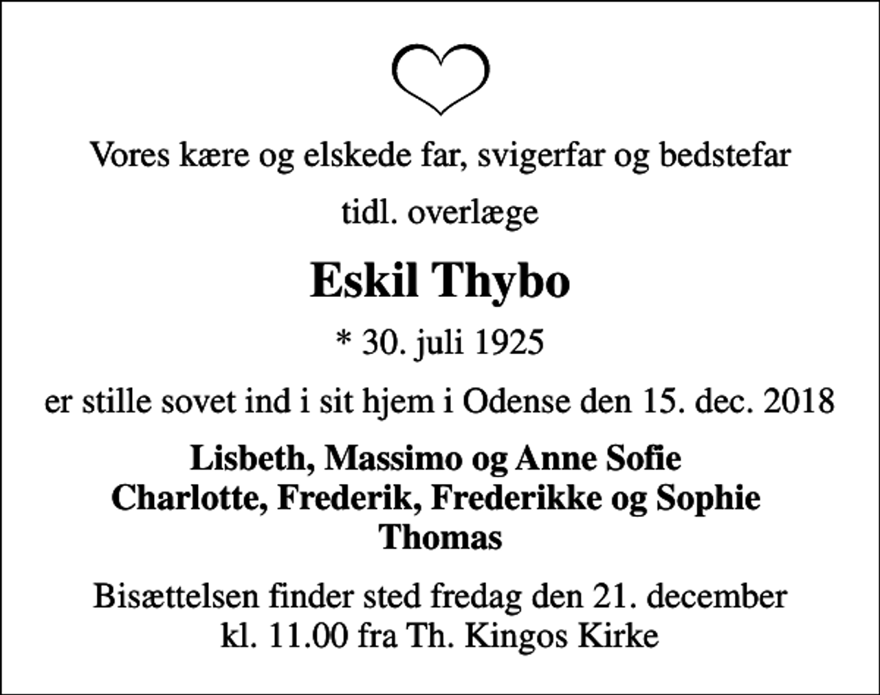 <p>Vores kære og elskede far, svigerfar og bedstefar<br />tidl. overlæge<br />Eskil Thybo<br />* 30. juli 1925<br />er stille sovet ind i sit hjem i Odense den 15. dec. 2018<br />Lisbeth, Massimo og Anne Sofie Charlotte, Frederik, Frederikke og Sophie Thomas<br />Bisættelsen finder sted fredag den 21. december kl. 11.00 fra Th. Kingos Kirke</p>