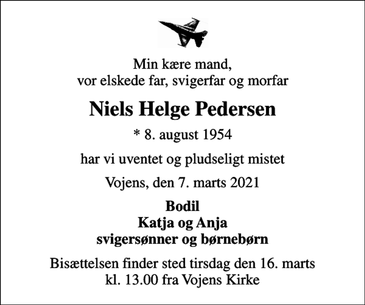 <p>Min kære mand, vor elskede far, svigerfar og morfar<br />Niels Helge Pedersen<br />* 8. august 1954<br />har vi uventet og pludseligt mistet<br />Vojens, den 7. marts 2021<br />Bodil Katja og Anja svigersønner og børnebørn<br />Bisættelsen finder sted tirsdag den 16. marts kl. 13.00 fra Vojens Kirke</p>