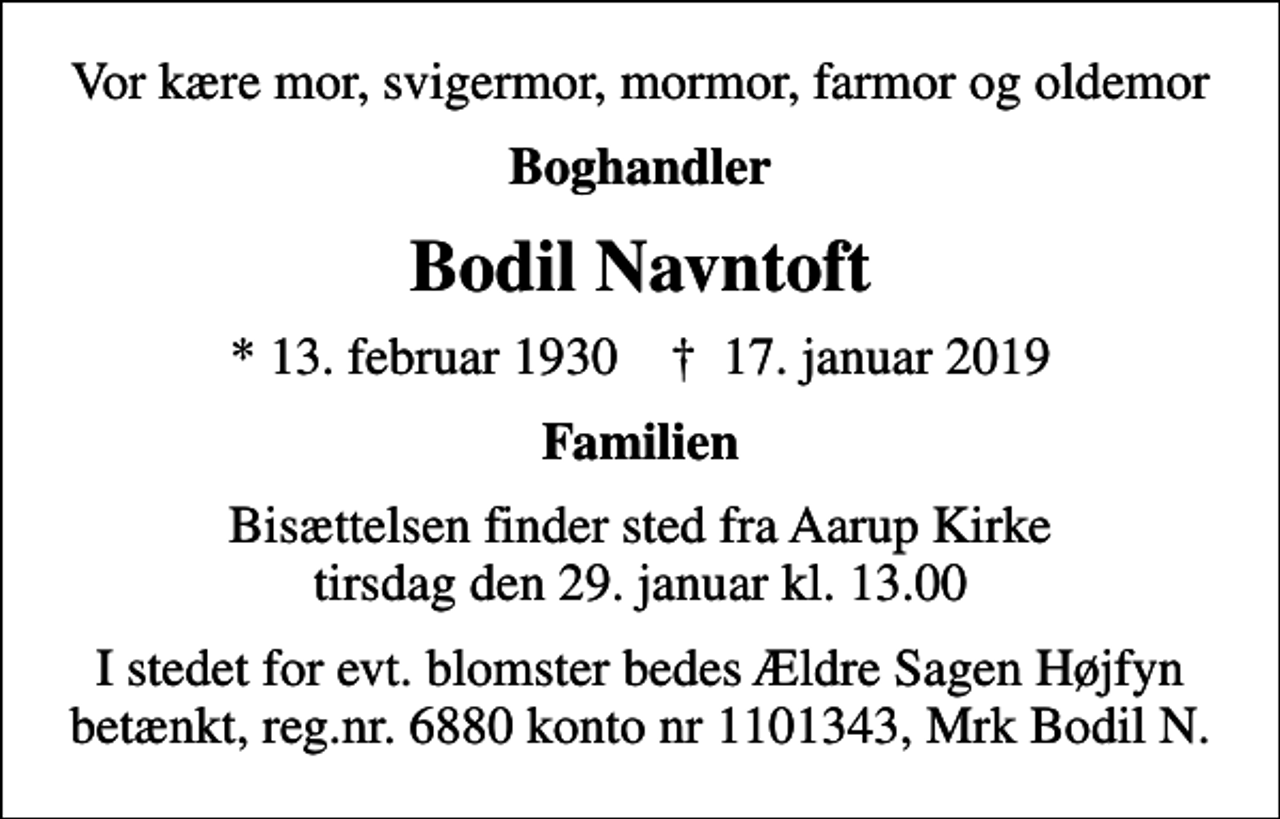 <p>Vor kære mor, svigermor, mormor, farmor og oldemor<br />Boghandler<br />Bodil Navntoft<br />* 13. februar 1930 ✝ 17. januar 2019<br />Familien<br />Bisættelsen finder sted fra Aarup Kirke tirsdag den 29. januar kl. 13.00<br />I stedet for evt. blomster bedes Ældre Sagen Højfyn betænkt, reg.nr. 6880 konto nr 1101343, Mrk Bodil N.</p>