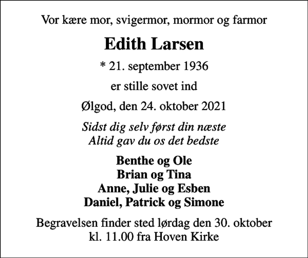 <p>Vor kære mor, svigermor, mormor og farmor<br />Edith Larsen<br />* 21. september 1936<br />er stille sovet ind<br />Ølgod, den 24. oktober 2021<br />Sidst dig selv først din næste Altid gav du os det bedste<br />Benthe og Ole Brian og Tina Anne, Julie og Esben Daniel, Patrick og Simone<br />Begravelsen finder sted lørdag den 30. oktober kl. 11.00 fra Hoven Kirke</p>