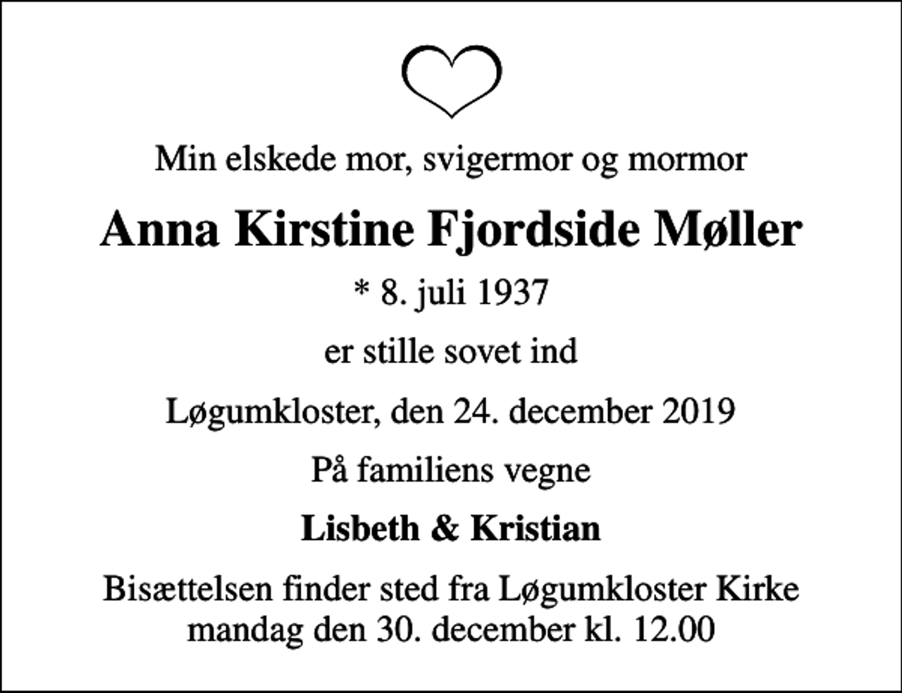 <p>Min elskede mor, svigermor og mormor<br />Anna Kirstine Fjordside Møller<br />* 8. juli 1937<br />er stille sovet ind<br />Løgumkloster, den 24. december 2019<br />På familiens vegne<br />Lisbeth &amp; Kristian<br />Bisættelsen finder sted fra Løgumkloster Kirke mandag den 30. december kl. 12.00</p>