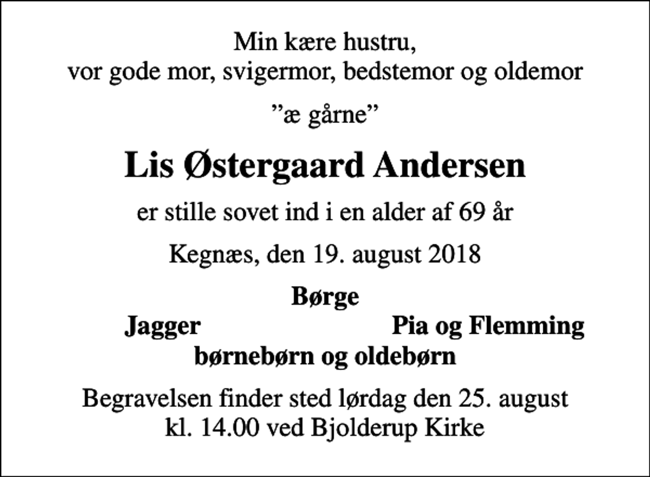 <p>Min kære hustru, vor gode mor, svigermor, bedstemor og oldemor<br />æ gårne<br />Lis Østergaard Andersen<br />er stille sovet ind i en alder af 69 år<br />Kegnæs, den 19. august 2018<br />Børge<br />Jagger<br />Pia og Flemming<br />Begravelsen finder sted lørdag den 25. august kl. 14.00 ved Bjolderup Kirke</p>