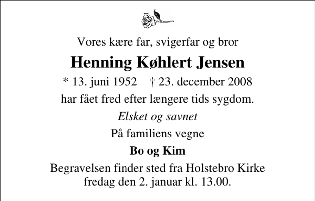 <p>Vores kære far, svigerfar og bror<br />Henning Køhlert Jensen<br />* 13. juni 1952 ✝ 23. december 2008<br />har fået fred efter længere tids sygdom.<br />Elsket og savnet<br />På familiens vegne<br />Bo og Kim<br />Begravelsen finder sted fra Holstebro Kirke fredag den 2. januar kl. 13.00</p>