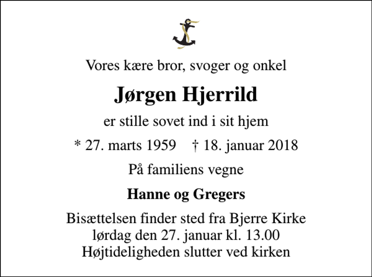 <p>Vores kære bror, svoger og onkel<br />Jørgen Hjerrild<br />er stille sovet ind i sit hjem<br />* 27. marts 1959 ✝ 18. januar 2018<br />På familiens vegne<br />Hanne og Gregers<br />Bisættelsen finder sted fra Bjerre Kirke lørdag den 27. januar kl. 13.00 Højtideligheden slutter ved kirken</p>