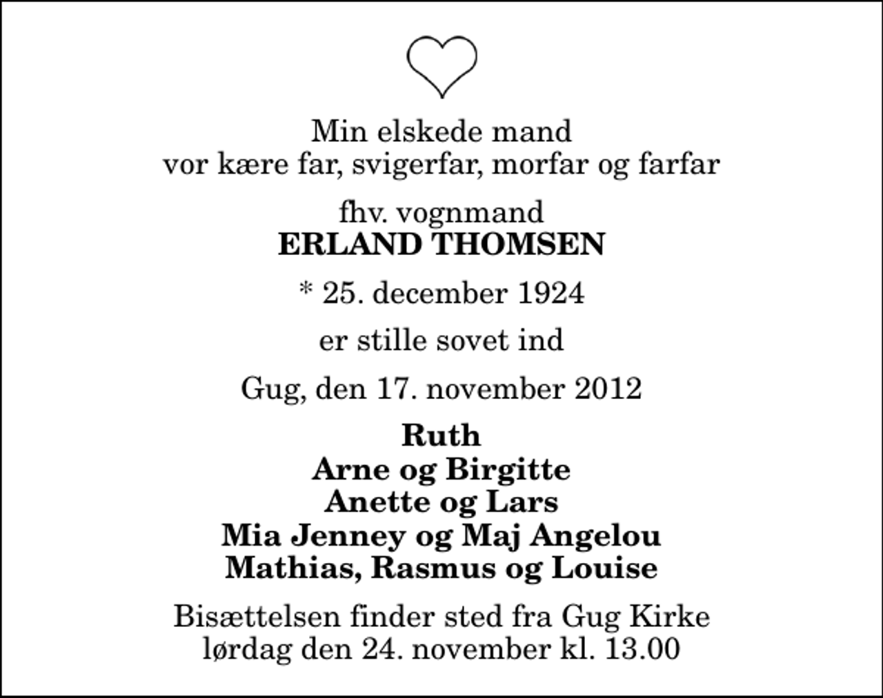 <p>Min elskede mand vor kære far, svigerfar, morfar og farfar<br />fhv. vognmand<br />Erland Thomsen<br />* 25. december 1924<br />er stille sovet ind<br />Gug, den 17. november 2012<br />Ruth Arne og Birgitte Anette og Lars Mia Jenney og Maj Angelou Mathias, Rasmus og Louise<br />Bisættelsen finder sted fra Gug Kirke lørdag den 24. november kl. 13.00</p>