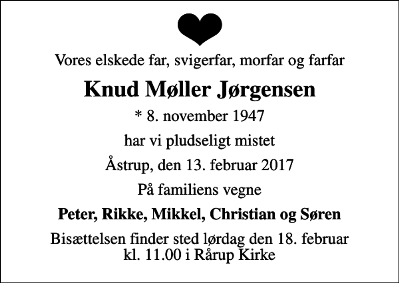 <p>Vores elskede far, svigerfar, morfar og farfar<br />Knud Møller Jørgensen<br />* 8. november 1947<br />har vi pludseligt mistet<br />Åstrup, den 13. februar 2017<br />På familiens vegne<br />Peter, Rikke, Mikkel, Christian og Søren<br />Bisættelsen finder sted lørdag den 18. februar kl. 11.00 i Rårup Kirke</p>