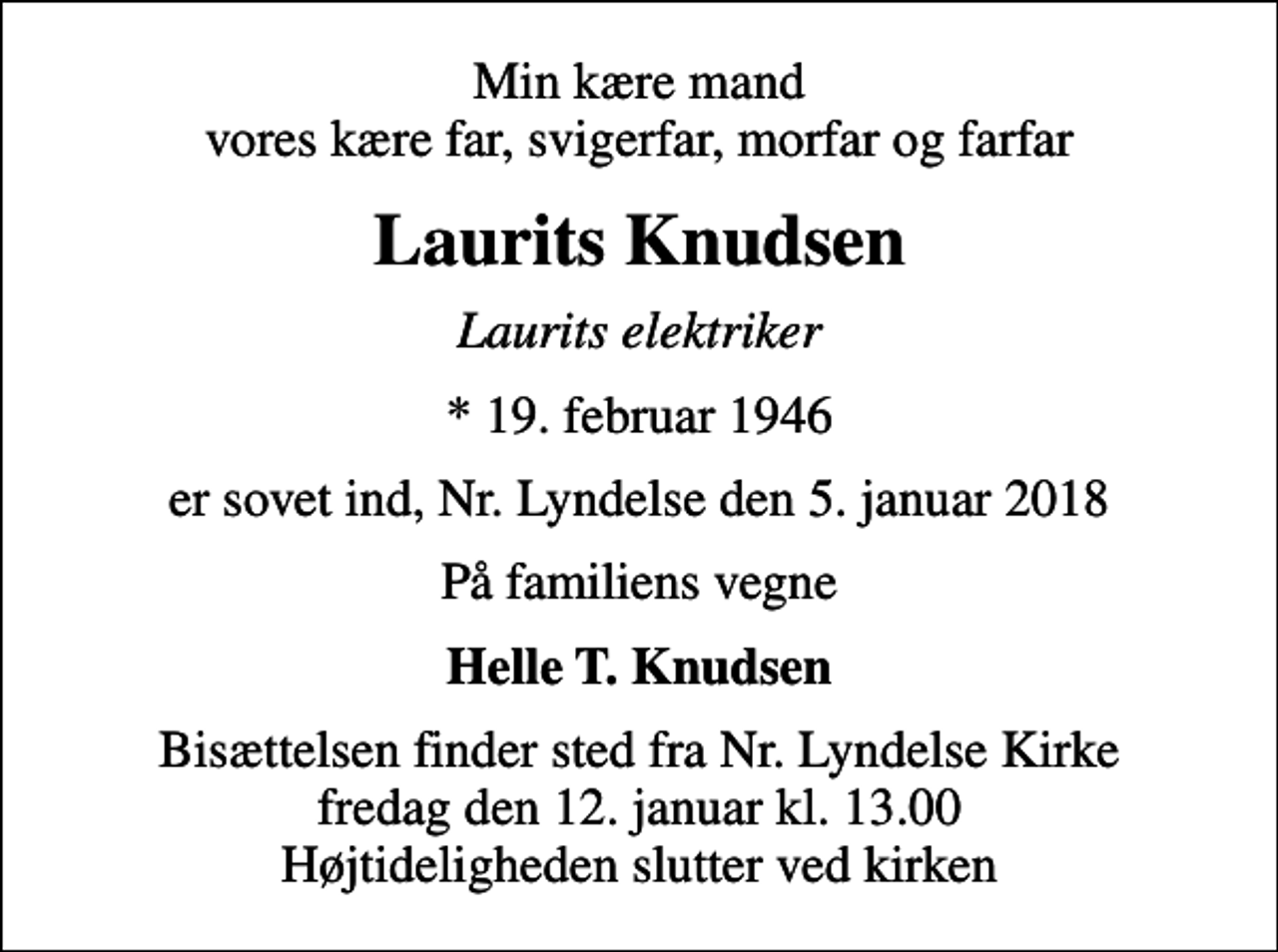 <p>Min kære mand vores kære far, svigerfar, morfar og farfar<br />Laurits Knudsen<br />Laurits elektriker<br />* 19. februar 1946<br />er sovet ind, Nr. Lyndelse den 5. januar 2018<br />På familiens vegne<br />Helle T. Knudsen<br />Bisættelsen finder sted fra Nr. Lyndelse Kirke fredag den 12. januar kl. 13.00 Højtideligheden slutter ved kirken</p>