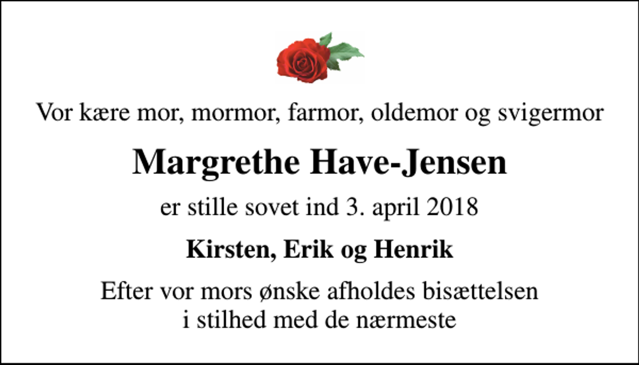 <p>Vor kære mor, mormor, farmor, oldemor og svigermor<br />Margrethe Have-Jensen<br />er stille sovet ind 3. april 2018<br />Kirsten, Erik og Henrik<br />Efter vor mors ønske afholdes bisættelsen i stilhed med de nærmeste</p>