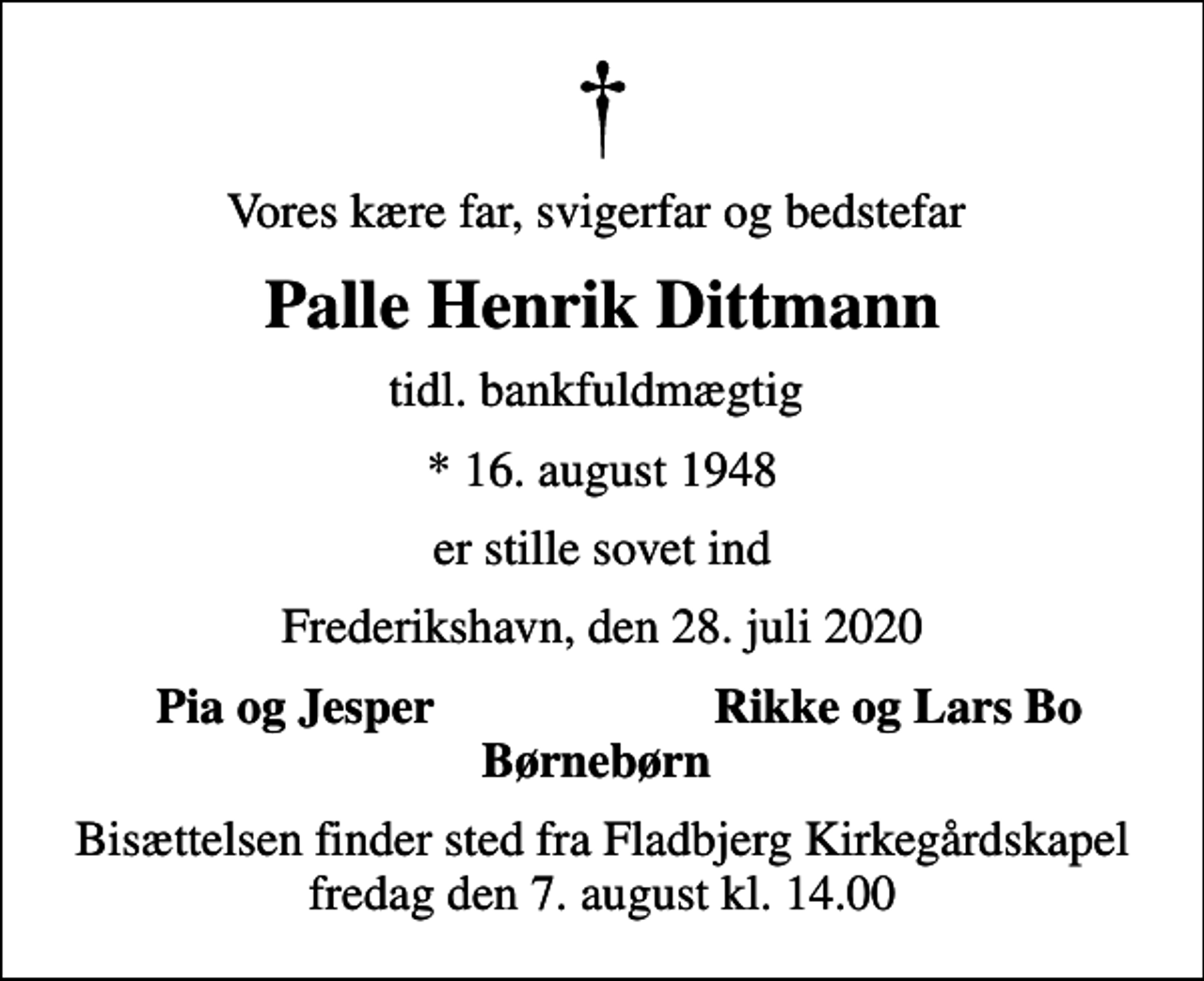 <p>Vores kære far, svigerfar og bedstefar<br />Palle Henrik Dittmann<br />tidl. bankfuldmægtig<br />* 16. august 1948<br />er stille sovet ind<br />Frederikshavn, den 28. juli 2020<br />Pia og Jesper<br />Rikke og Lars Bo<br />Bisættelsen finder sted fra Fladbjerg Kirkegårdskapel fredag den 7. august kl. 14.00</p>