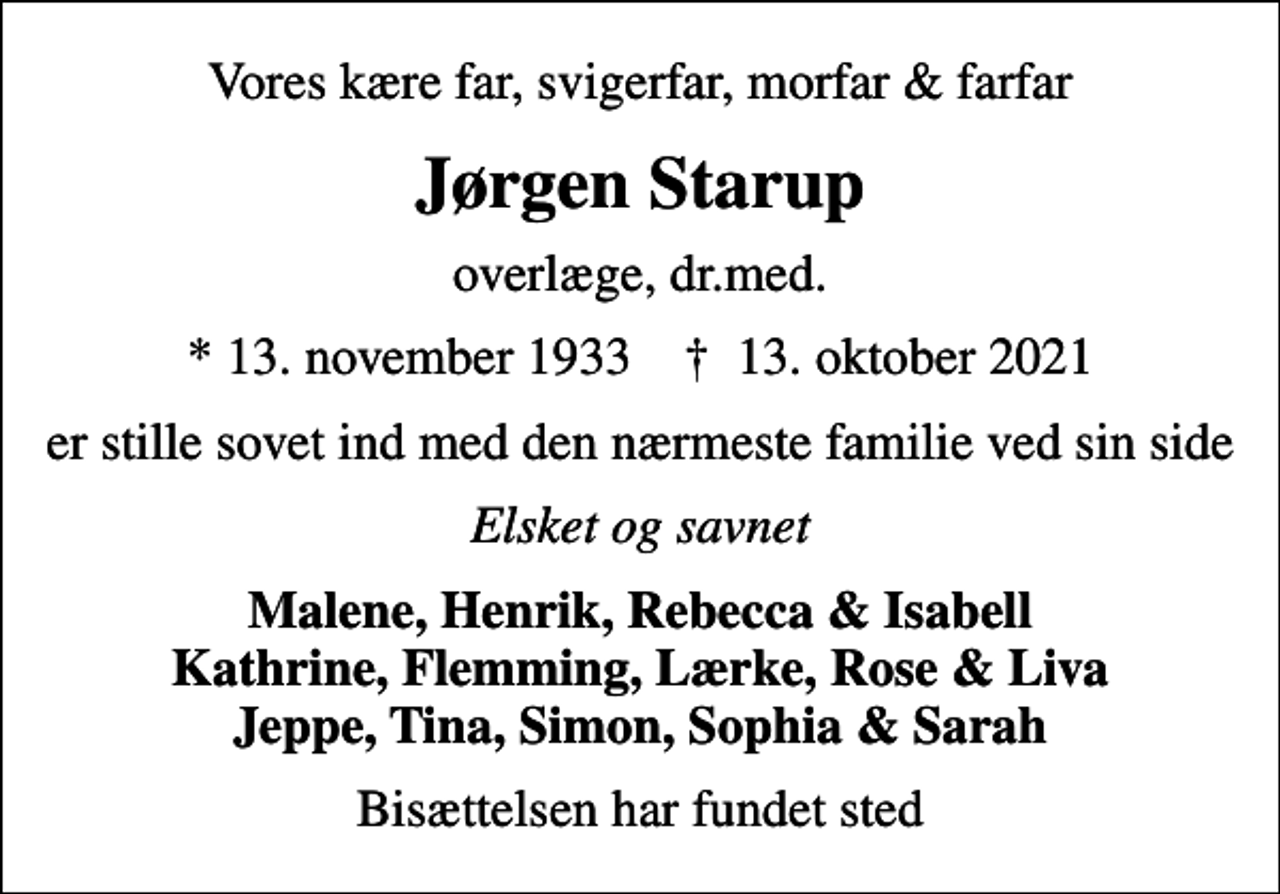 <p>Vores kære far, svigerfar, morfar &amp; farfar<br />Jørgen Starup<br />overlæge, dr.med.<br />* 13. november 1933 ✝ 13. oktober 2021<br />er stille sovet ind med den nærmeste familie ved sin side<br />Elsket og savnet<br />Malene, Henrik, Rebecca &amp; Isabell Kathrine, Flemming, Lærke, Rose &amp; Liva Jeppe, Tina, Simon, Sophia &amp; Sarah<br />Bisættelsen har fundet sted</p>