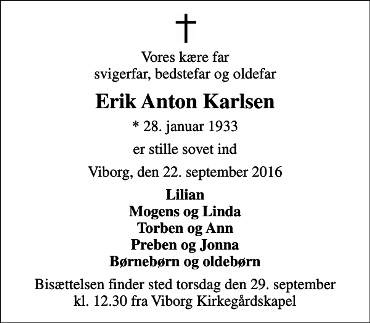 <p>Vores kære far svigerfar, bedstefar og oldefar<br />Erik Anton Karlsen<br />* 28. januar 1933<br />er stille sovet ind<br />Viborg, den 22. september 2016<br />Lilian Mogens og Linda Torben og Ann Preben og Jonna Børnebørn og oldebørn<br />Bisættelsen finder sted torsdag den 29. september kl. 12.30 fra Viborg Kirkegårdskapel</p>