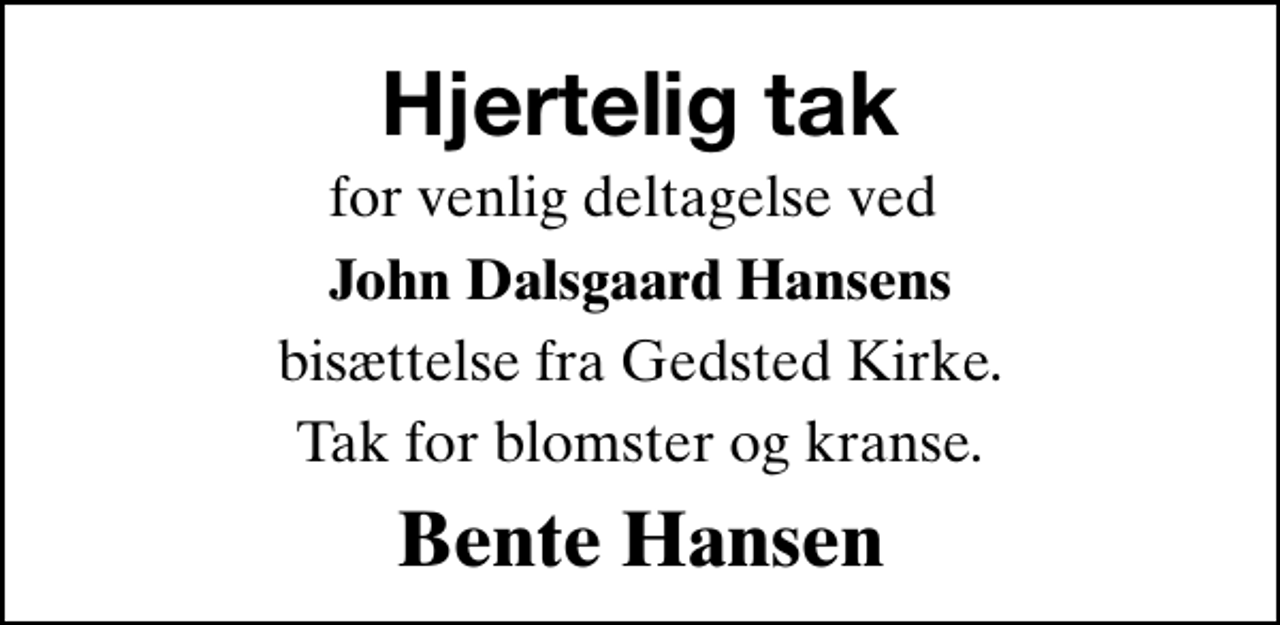 <p>Hjertelig tak<br />for venlig deltagelse ved<br />John Dalsgaard Hansens<br />bisættelse fra Gedsted Kirke.<br />Tak for blomster og kranse.<br />Bente Hansen</p>