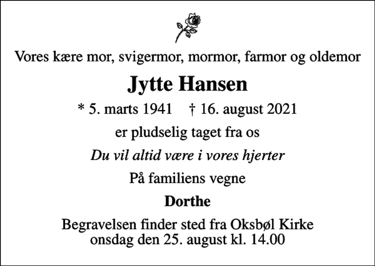<p>Vores kære mor, svigermor, mormor, farmor og oldemor<br />Jytte Hansen<br />* 5. marts 1941 ✝ 16. august 2021<br />er pludselig taget fra os<br />Du vil altid være i vores hjerter<br />På familiens vegne<br />Dorthe<br />Begravelsen finder sted fra Oksbøl Kirke onsdag den 25. august kl. 14.00</p>