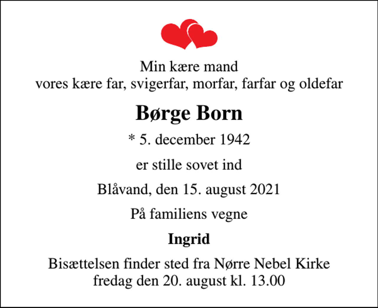 <p>Min kære mand vores kære far, svigerfar, morfar, farfar og oldefar<br />Børge Born<br />* 5. december 1942<br />er stille sovet ind<br />Blåvand, den 15. august 2021<br />På familiens vegne<br />Ingrid<br />Bisættelsen finder sted fra Nørre Nebel Kirke fredag den 20. august kl. 13.00</p>