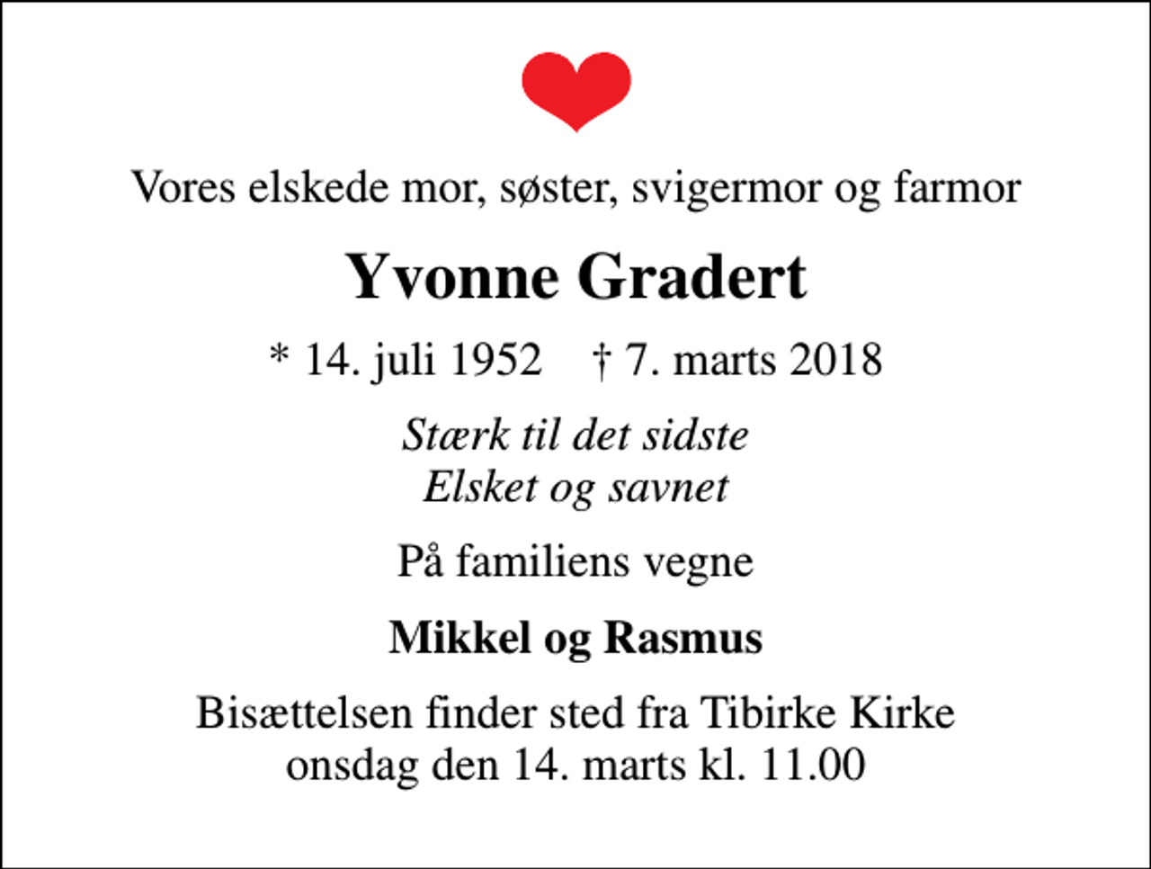 <p>Vores elskede mor, søster, svigermor og farmor<br />Yvonne Gradert<br />* 14. juli 1952 ✝ 7. marts 2018<br />Stærk til det sidste Elsket og savnet<br />På familiens vegne<br />Mikkel og Rasmus<br />Bisættelsen finder sted fra Tibirke Kirke onsdag den 14. marts kl. 11.00</p>