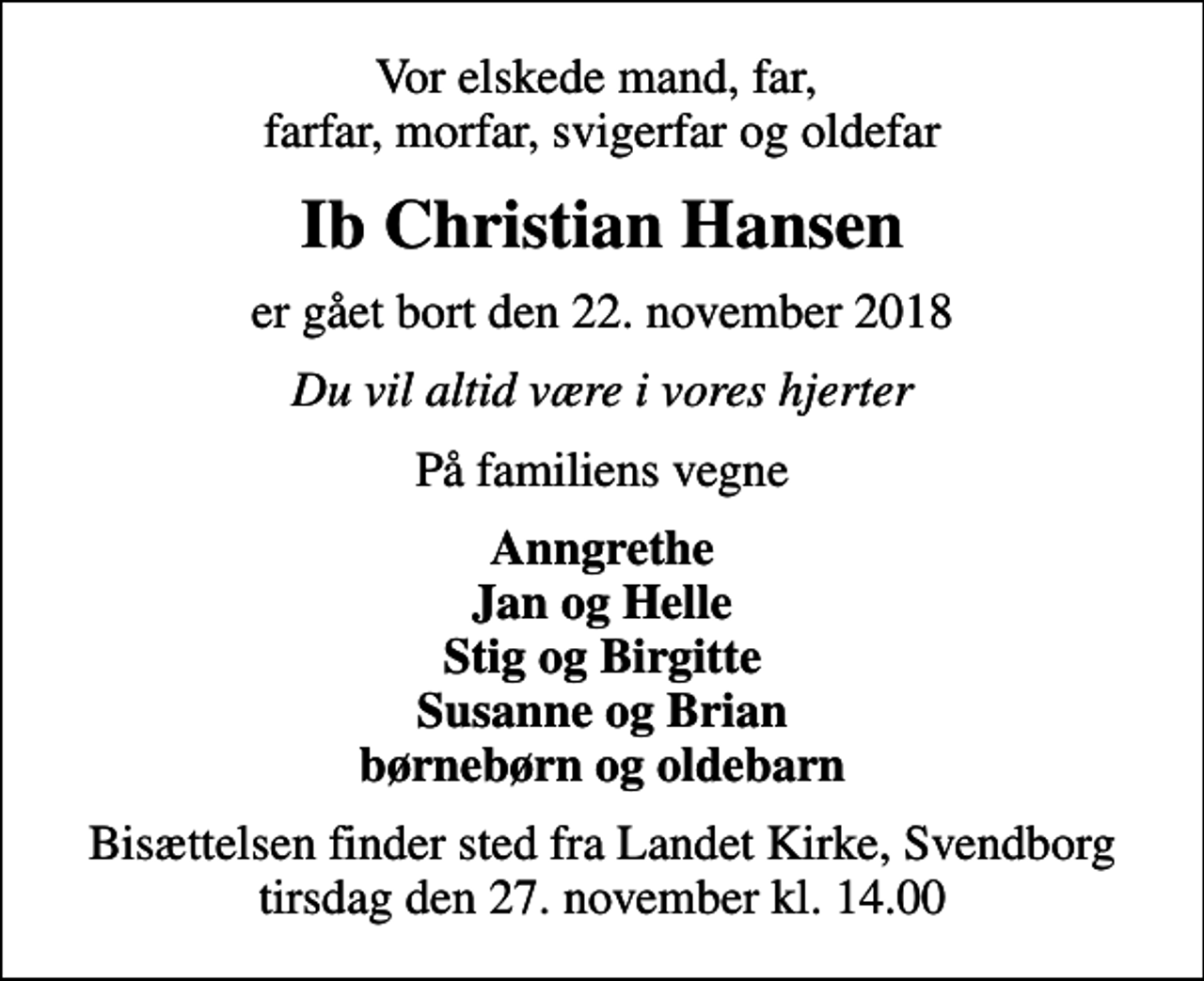 <p>Vor elskede mand, far, farfar, morfar, svigerfar og oldefar<br />Ib Christian Hansen<br />er gået bort den 22. november 2018<br />Du vil altid være i vores hjerter<br />På familiens vegne<br />Anngrethe Jan og Helle Stig og Birgitte Susanne og Brian børnebørn og oldebarn<br />Bisættelsen finder sted fra Landet Kirke, Svendborg tirsdag den 27. november kl. 14.00</p>