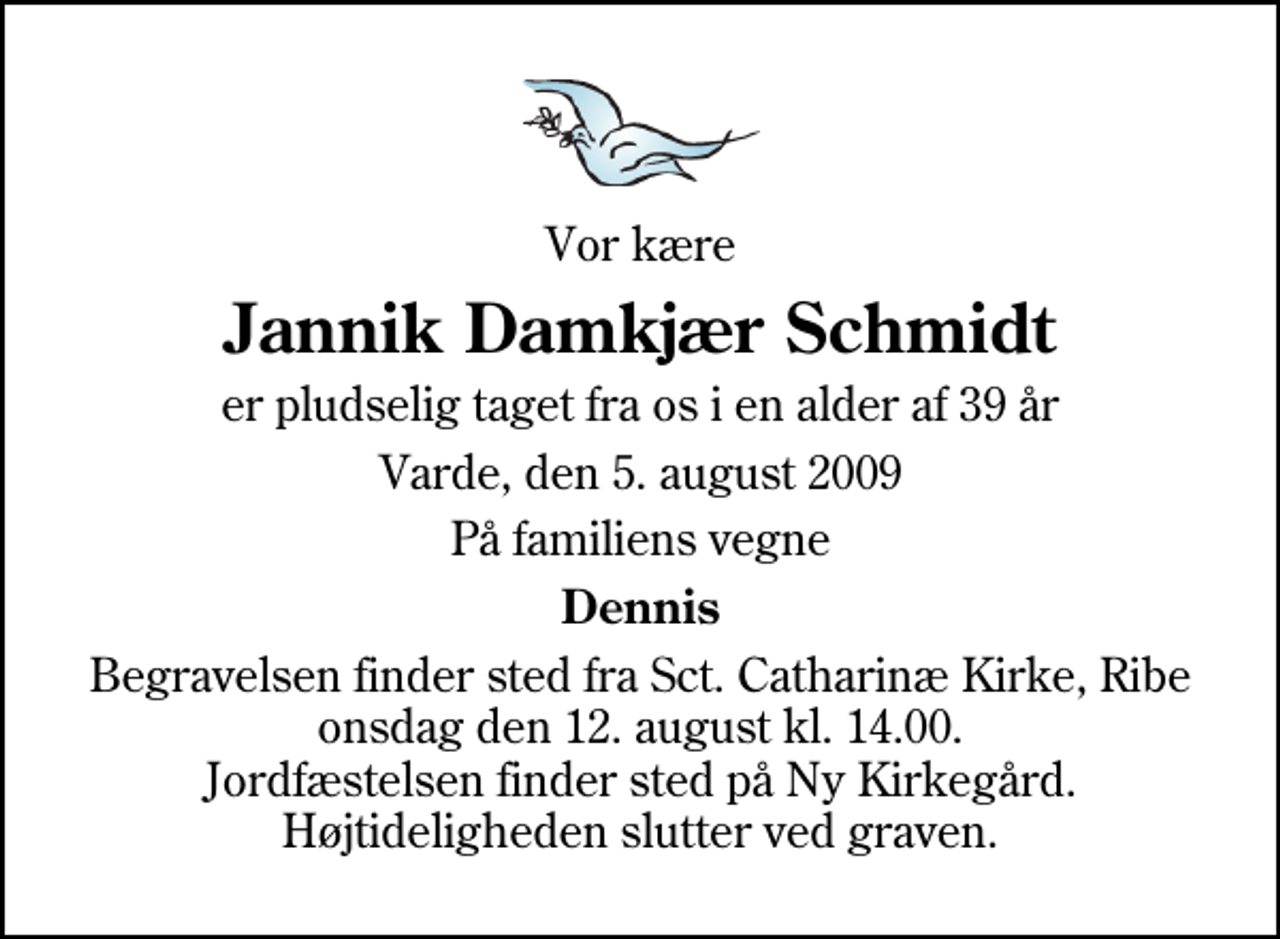 <p>Vor kære<br />Jannik Damkjær Schmidt<br />er pludselig taget fra os i en alder af 39 år<br />Varde, den 5. august 2009<br />På familiens vegne<br />Dennis<br />Begravelsen finder sted fra Sankt Catharinæ Kirke, Ribe onsdag den 12. august kl. 14.00 Jordfæstelsen finder sted på Ny Kirkegård. Højtideligheden slutter ved graven.</p>