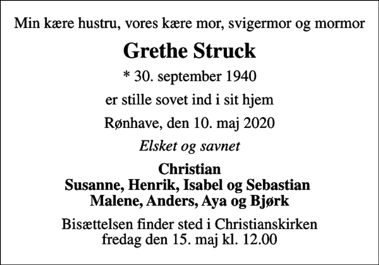 <p>Min kære hustru, vores kære mor, svigermor og mormor<br />Grethe Struck<br />* 30. september 1940<br />er stille sovet ind i sit hjem<br />Rønhave, den 10. maj 2020<br />Elsket og savnet<br />Christian Susanne, Henrik, Isabel og Sebastian Malene, Anders, Aya og Bjørk<br />Bisættelsen finder sted i Christianskirken fredag den 15. maj kl. 12.00</p>